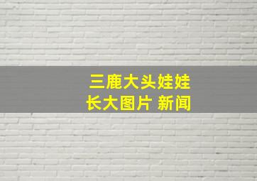 三鹿大头娃娃长大图片 新闻